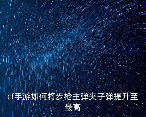 cf手游榴弹枪后备弹夹怎么加，cf手游如何将步枪主弹夹子弹提升至最高