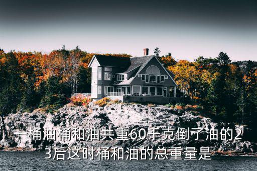 一桶油桶和油共重60千克倒了油的23后这时桶和油的总重量是