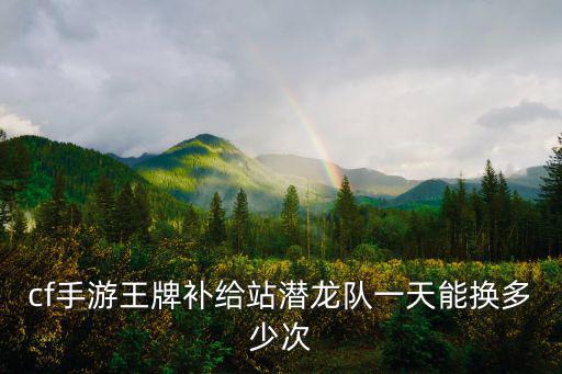 cf手游潜龙队卡怎么开，cf手游王牌补给站潜龙队一天能换多少次