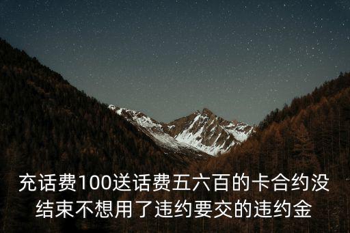 充话费100送话费五六百的卡合约没结束不想用了违约要交的违约金