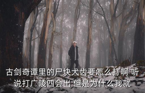 古剑奇谭里的尸块犬齿要怎么打啊 听说打广陵四会出 但是为什么我就