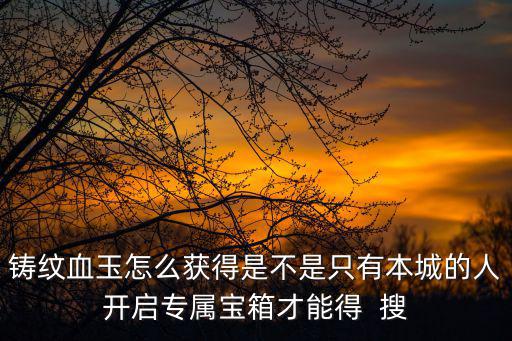 铸纹血玉怎么获得是不是只有本城的人开启专属宝箱才能得 搜