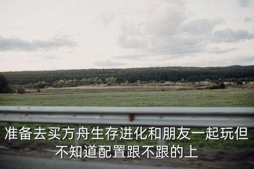 准备去买方舟生存进化和朋友一起玩但不知道配置跟不跟的上