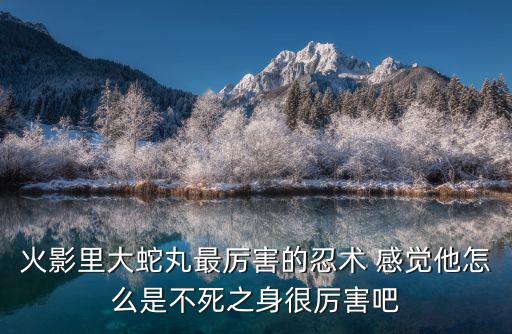 火影里大蛇丸最厉害的忍术 感觉他怎么是不死之身很厉害吧