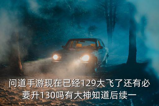 问道手游现在已经129大飞了还有必要升130吗有大神知道后续一