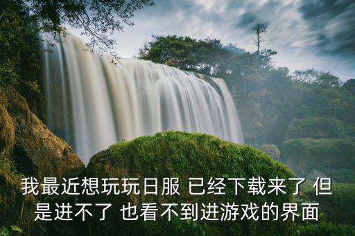 我最近想玩玩日服 已经下载来了 但是进不了 也看不到进游戏的界面