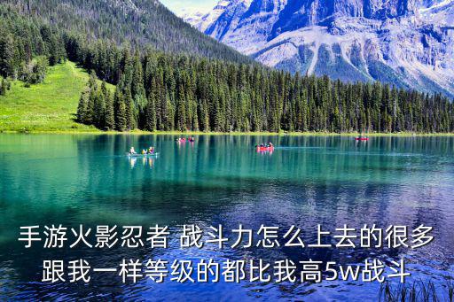 手游火影忍者 战斗力怎么上去的很多跟我一样等级的都比我高5w战斗