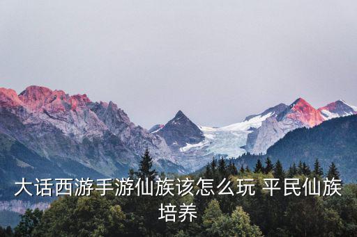 大话西游手游仙族该怎么玩 平民仙族培养