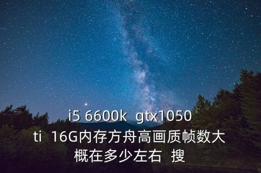 i5 6600k  gtx1050ti  16G内存方舟高画质帧数大概在多少左右  搜