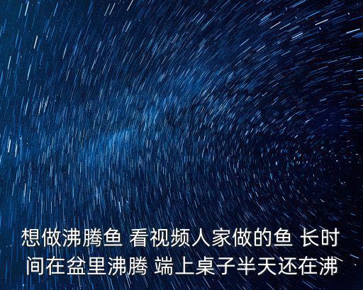 想做沸腾鱼 看视频人家做的鱼 长时间在盆里沸腾 端上桌子半天还在沸