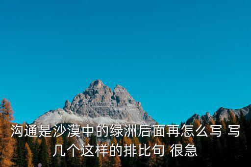 沟通是沙漠中的绿洲后面再怎么写 写几个这样的排比句 很急