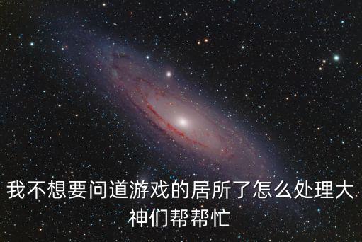 我不想要问道游戏的居所了怎么处理大神们帮帮忙