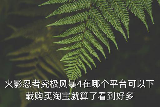 火影忍者究极风暴4在哪个平台可以下载购买淘宝就算了看到好多