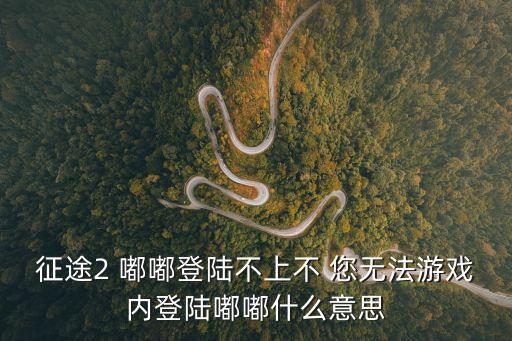 征途2手游登陆不上怎么回事，征途2 嘟嘟登陆不上不 您无法游戏内登陆嘟嘟什么意思