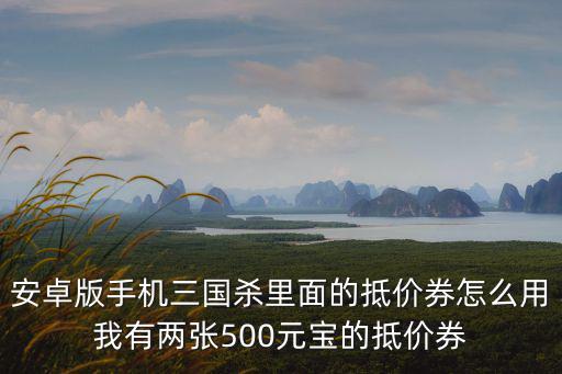 安卓版手机三国杀里面的抵价券怎么用我有两张500元宝的抵价券