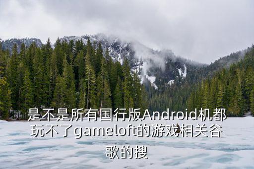 是不是所有国行版Android机都玩不了gameloft的游戏相关谷歌的搜