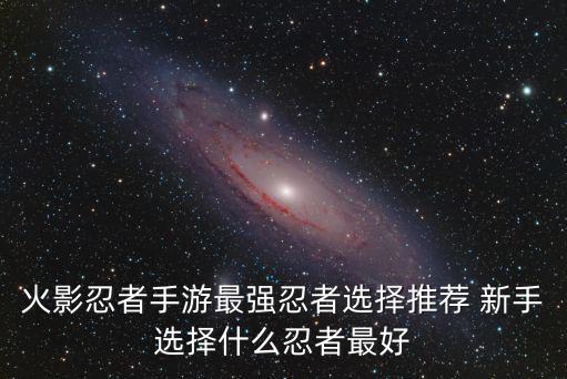 火影忍者手游最强忍者选择推荐 新手选择什么忍者最好
