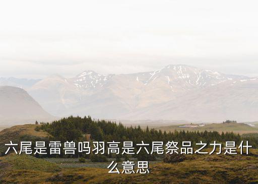 桃花源记手游雷兽怎么被做出来的，六尾是雷兽吗羽高是六尾祭品之力是什么意思