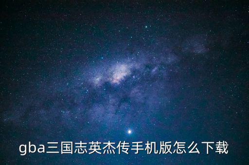 三国志手游怎么下载，gba三国志英杰传手机版怎么下载