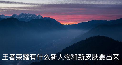 王者荣耀有什么新人物和新皮肤要出来