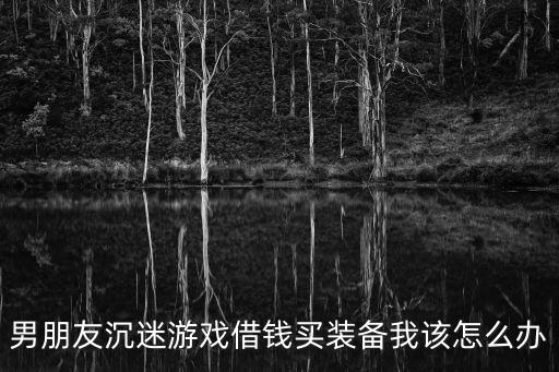老公用工资买游戏装备怎么办，男朋友沉迷游戏借钱买装备我该怎么办