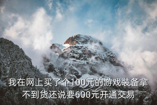 我在网上买了个100元的游戏装备拿不到货还说要600元开通交易