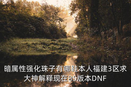 暗属性强化珠子有哪鞋本人福建3区求大神解释现在85版本DNF