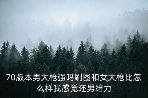 70版本男大枪强吗刷图和女大枪比怎么样我感觉还男给力