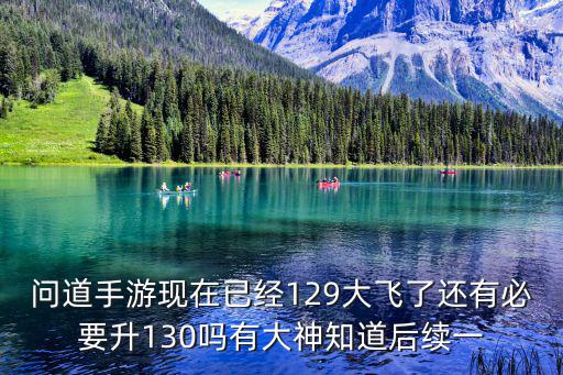 问道手游现在已经129大飞了还有必要升130吗有大神知道后续一