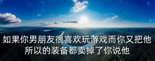 如果你男朋友很喜欢玩游戏而你又把他所以的装备都卖掉了你说他