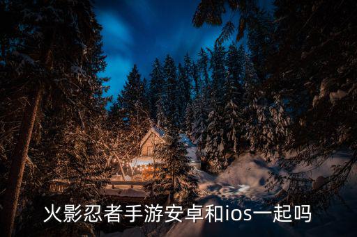 火影忍者手游怎么安卓转苹果吗，火影忍者手游数据互通吗 iOS版和安卓版数据互通吗