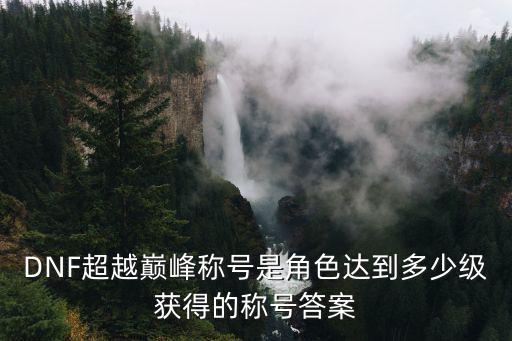 DNF超越巅峰称号是角色达到多少级获得的称号答案