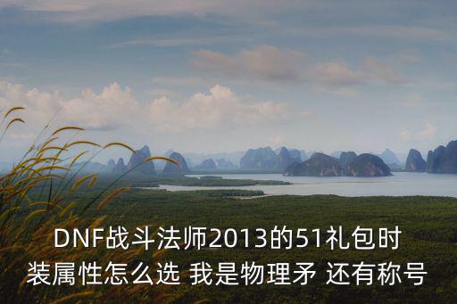 dnf风法礼包选什么属性，DNF战斗法师2013的51礼包时装属性怎么选 我是物理矛 还有称号