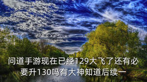 问道手游现在已经129大飞了还有必要升130吗有大神知道后续一