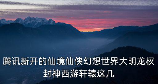 腾讯新开的仙境仙侠幻想世界大明龙权封神西游轩辕这几
