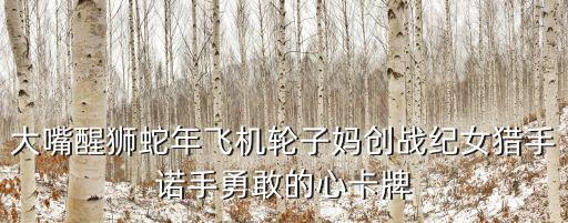 大嘴醒狮蛇年飞机轮子妈创战纪女猎手诺手勇敢的心卡牌