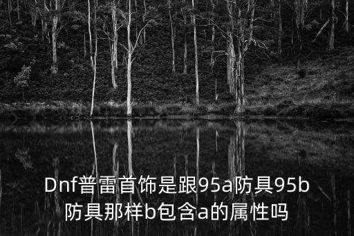 Dnf普雷首饰是跟95a防具95b防具那样b包含a的属性吗