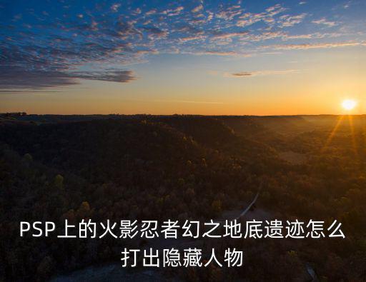 火影手游幻境怎么解锁隐藏忍者，PSP上的火影忍者幻之地底遗迹怎么打出隐藏人物