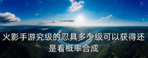 火影手游究级的忍具多少级可以获得还是看概率合成