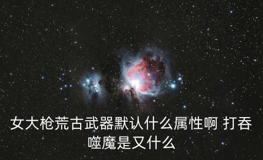 女大枪荒古武器默认什么属性啊 打吞噬魔是又什么
