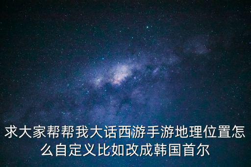 求大家帮帮我大话西游手游地理位置怎么自定义比如改成韩国首尔