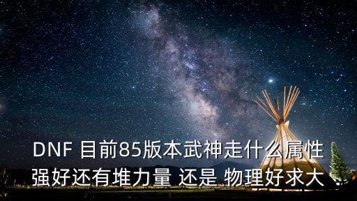 dnf武神强化什么属性好，DNF 目前85版本武神走什么属性强好还有堆力量 还是 物理好求大