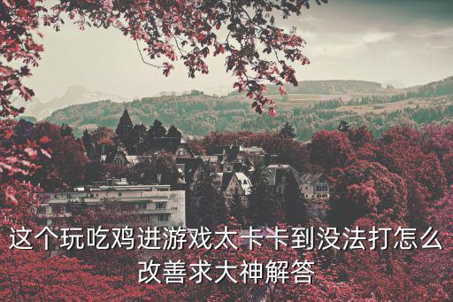 这个玩吃鸡进游戏太卡卡到没法打怎么改善求大神解答