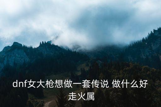 dnf女大枪想做一套传说 做什么好 走火属