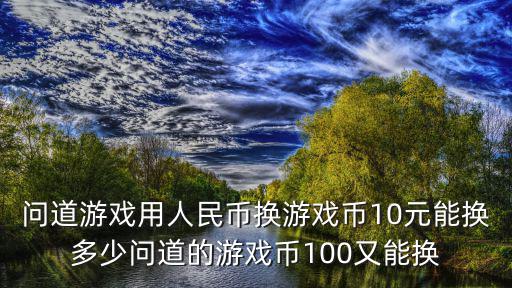 问道游戏用人民币换游戏币10元能换多少问道的游戏币100又能换