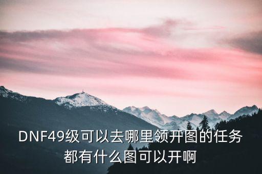 DNF49级可以去哪里领开图的任务都有什么图可以开啊