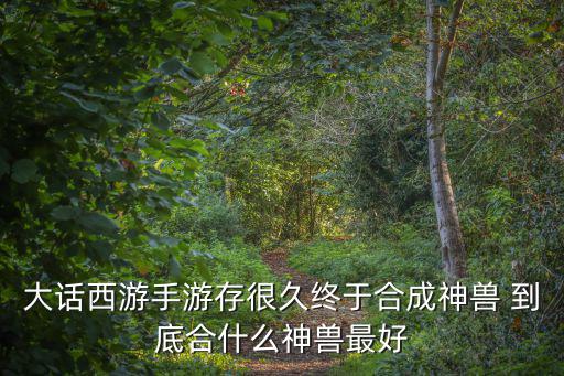 大话手游神兽怎么选择，大话西游手游存很久终于合成神兽 到底合什么神兽最好