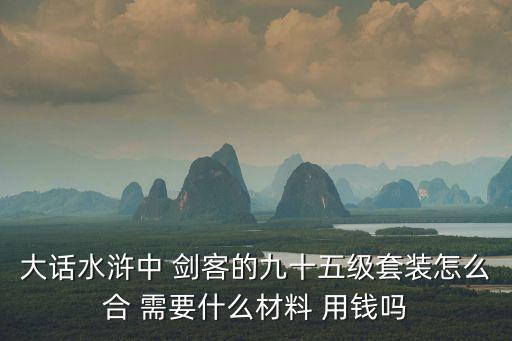 大话水浒中 剑客的九十五级套装怎么合 需要什么材料 用钱吗
