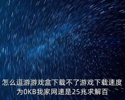 怎么逗游游戏盒下载不了游戏下载速度为0KB我家网速是25兆求解百