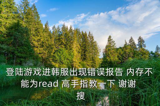 登陆游戏进韩服出现错误报告 内存不能为read 高手指教一下 谢谢  搜
